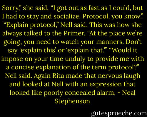 Sorry,” she said, “I got out as fast as I could, but I had to stay and socialize. Protocol, you know.”<br />“Explain protocol,” Nell said. This was how she always talked to the Primer.<br />“At the place we’re going, you need to watch your manners. Don’t say ‘explain this’ or ‘explain that.’”<br />“Would it impose on your time unduly to provide me with a concise explanation of the term protocol?” Nell said.<br />Again Rita made that nervous laugh and looked at Nell with an expression that looked like poorly concealed alarm. - Neal Stephenson