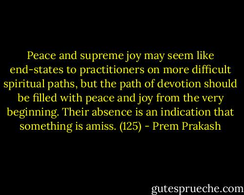 Peace and supreme joy may seem like end-states to practitioners on more difficult spiritual paths, but the path of devotion should be filled with peace and joy from the very beginning. Their absence is an indication that something is amiss. (125) - Prem Prakash