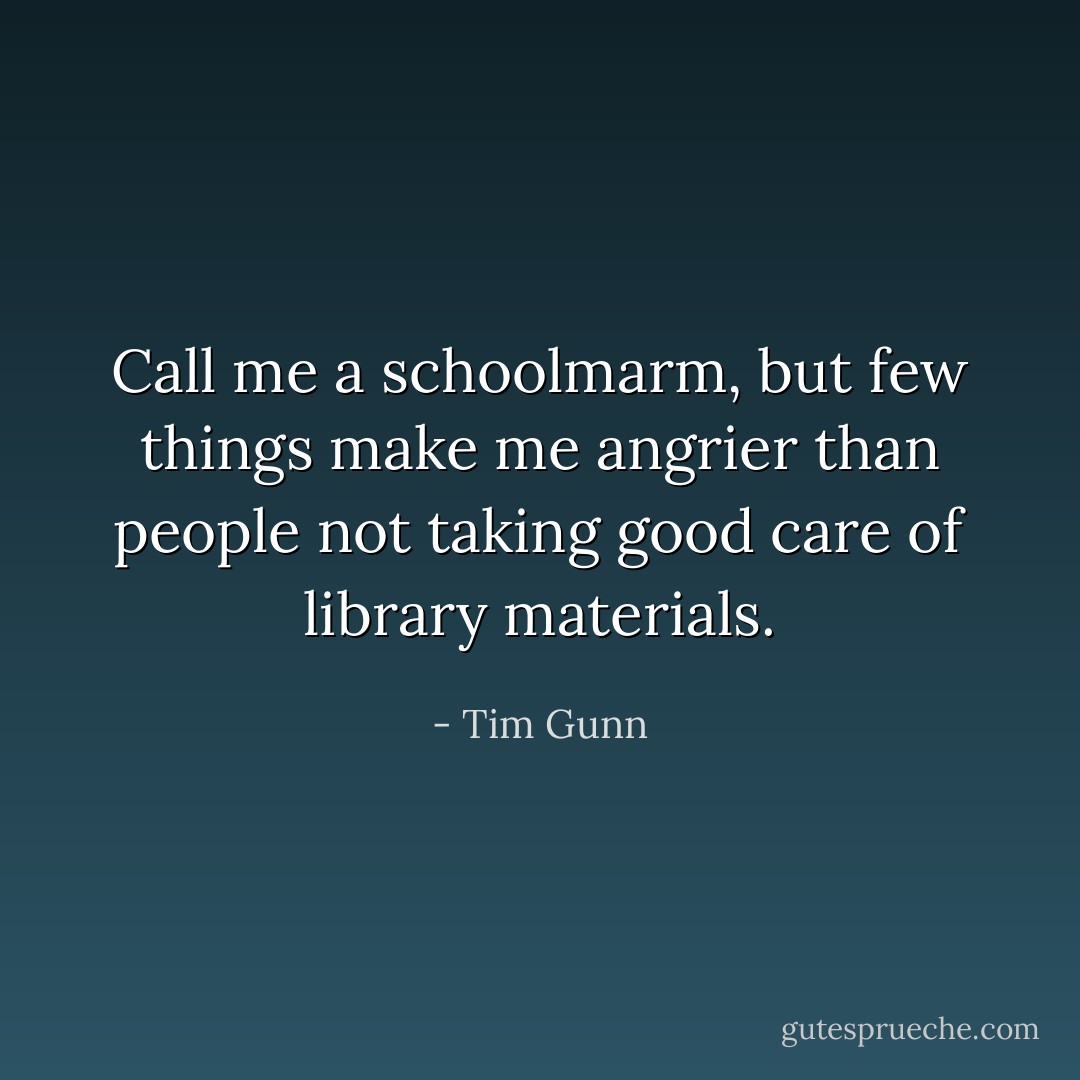Call me a schoolmarm, but few things make me angrier than people not taking good care of library materials. - Tim Gunn