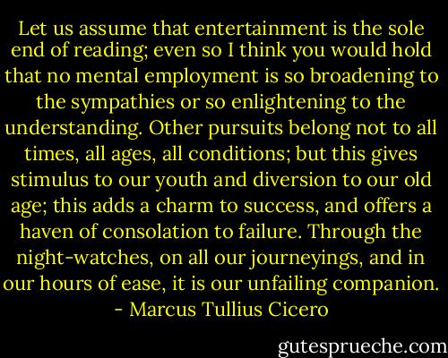 Let us assume that entertainment is the sole end of reading; even so I think you would hold that no mental employment is so broadening to the sympathies or so enlightening to the understanding. Other pursuits belong not to all times, all ages, all conditions; but this gives stimulus to our youth and diversion to our old age; this adds a charm to success, and offers a haven of consolation to failure. Through the night-watches, on all our journeyings, and in our hours of ease, it is our unfailing companion. - Marcus Tullius Cicero