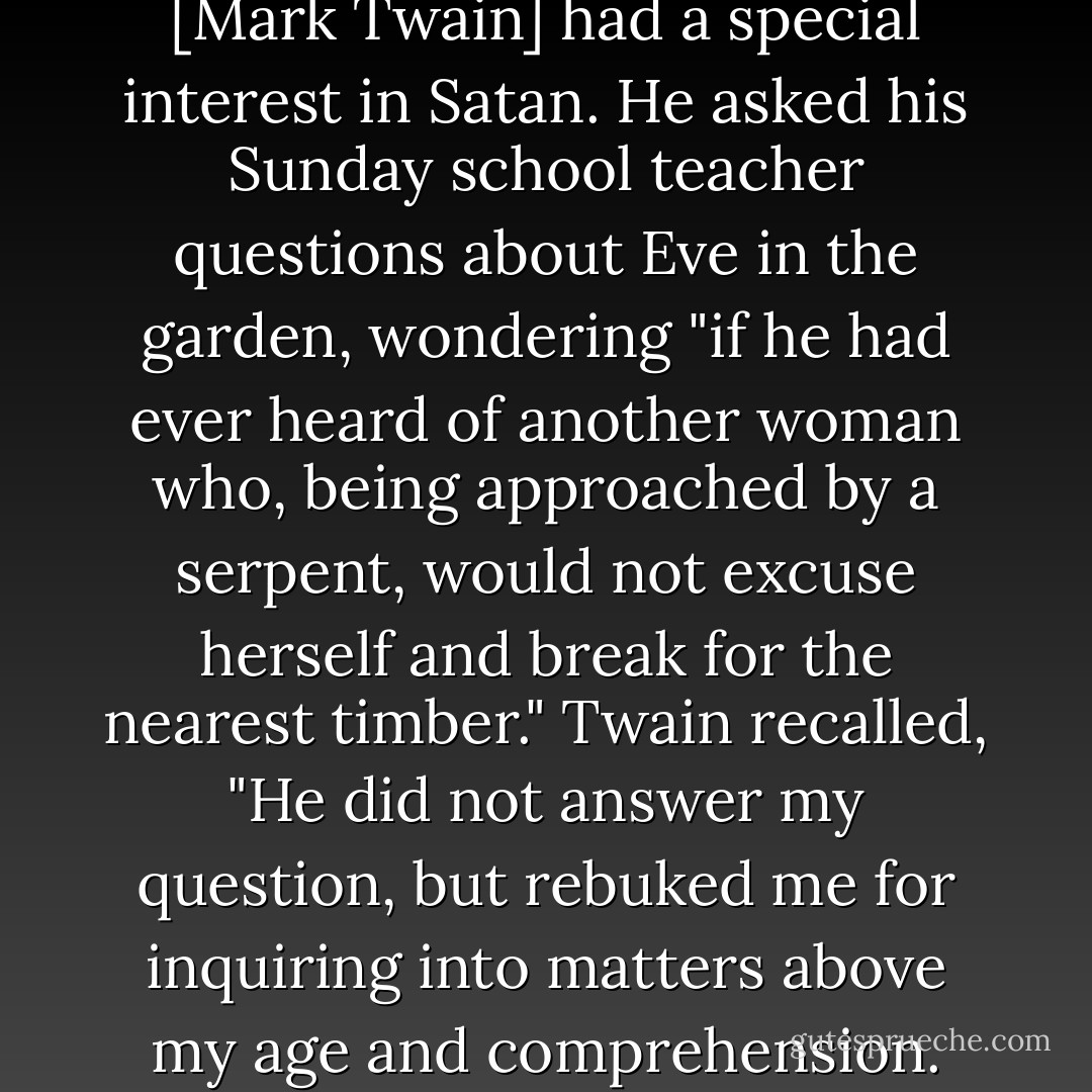 As became a young sinner, Sam [Mark Twain] had a special interest in Satan. He asked his Sunday school teacher questions about Eve in the garden, wondering "if he had ever heard of another woman who, being approached by a serpent, would not excuse herself and break for the nearest timber." Twain recalled, "He did not answer my question, but rebuked me for inquiring into matters above my age and comprehension. - Fred  Kaplan