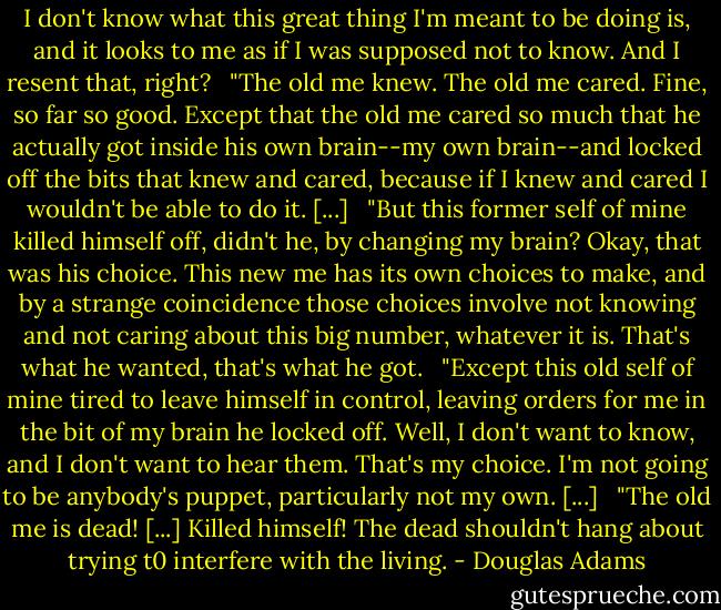 I don't know what this great thing I'm meant to be doing is, and it looks to me as if I was supposed not to know. And I resent that, right?<br /><br /> "The old me knew. The old me cared. Fine, so far so good. Except that the old me cared so much that he actually got inside his own brain--my own brain--and locked off the bits that knew and cared, because if I knew and cared I wouldn't be able to do it. [...]<br /><br /> "But this former self of mine killed himself off, didn't he, by changing my brain? Okay, that was his choice. This new me has its own choices to make, and by a strange coincidence those choices involve not knowing and not caring about this big number, whatever it is. That's what he wanted, that's what he got.<br /><br /> "Except this old self of mine tired to leave himself in control, leaving orders for me in the bit of my brain he locked off. Well, I don't want to know, and I don't want to hear them. That's my choice. I'm not going to be anybody's puppet, particularly not my own. [...]<br /><br /> "The old me is dead! [...] Killed himself! The dead shouldn't hang about trying t0 interfere with the living. - Douglas Adams