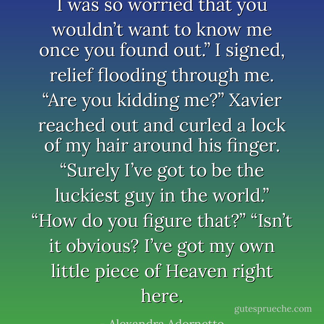 I was so worried that you wouldn’t want to know me once you found out.” I signed, relief flooding through me.<br />“Are you kidding me?” Xavier reached out and curled a lock of my hair around his finger. “Surely I’ve got to be the luckiest guy in the world.”<br />“How do you figure that?”<br />“Isn’t it obvious? I’ve got my own little piece of Heaven right here. - Alexandra Adornetto