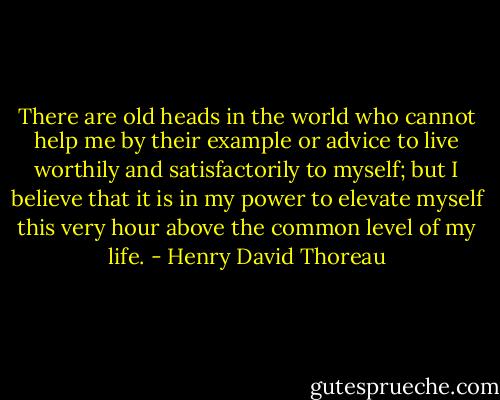 There are old heads in the world who cannot help me by their example or advice to live worthily and satisfactorily to myself; but I believe that it is in my power to elevate myself this very hour above the common level of my life. - Henry David Thoreau