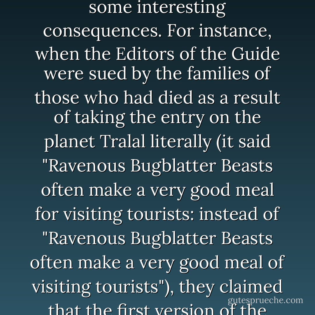 The Hitchhiker's Guide to the Galaxy is an indispensable companion to all those who are keen to make sense of life in an infinitely complex and confusing Universe, for though it cannot hope to be useful or informative on all matters, it does at least make the reassuring claim, that where it is inaccurate it is at least definitively inaccurate. In cases of major discrepancy it's always reality that's got it wrong.<br /><br />This was the gist of the notice. It said "The Guide is definitive. Reality is frequently inaccurate."<br /><br />This has led to some interesting consequences. For instance, when the Editors of the Guide were sued by the families of those who had died as a result of taking the entry on the planet Tralal literally (it said "Ravenous Bugblatter Beasts often make a very good meal for visiting tourists: instead of "Ravenous Bugblatter Beasts often make a very good meal of visiting tourists"), they claimed that the first version of the sentence was the more aesthetically pleasing, summoned a qualified poet to testify under oath that beauty was truth, truth beauty and hoped thereby to prove that the guilty party in this case was Life itself for failing to be either beautiful or true. The judges concurred, and in a moving speech held that Life itself was in contempt of court, and duly confiscated it from all those there present before going off to enjoy a pleasant evening's ultragolf. - Douglas Adams