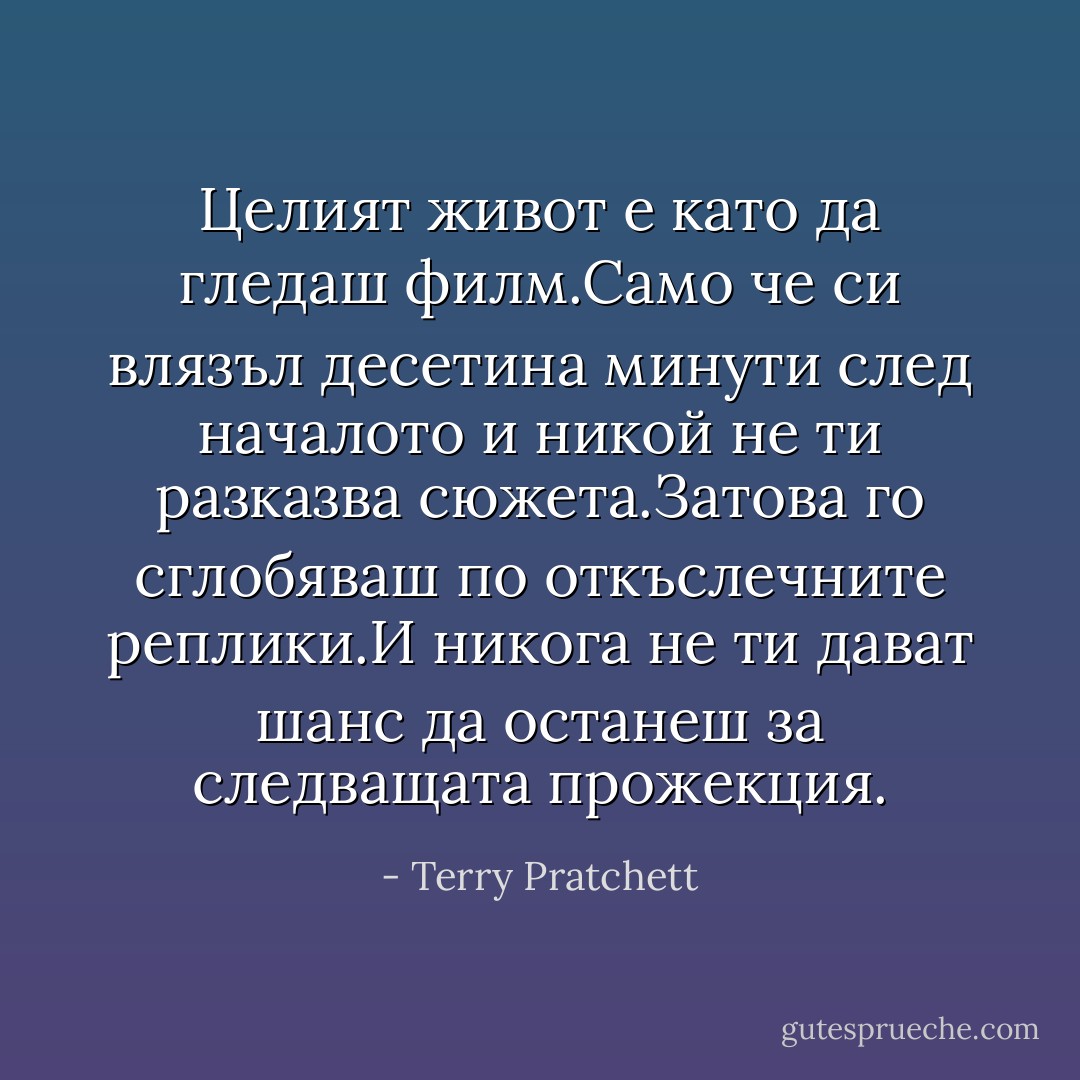Целият живот е като да гледаш филм.Само че си влязъл десетина минути след началото и никой не ти разказва сюжета.Затова го сглобяваш по откъслечните реплики.И никога не ти дават шанс да останеш за следващата прожекция. - Terry Pratchett