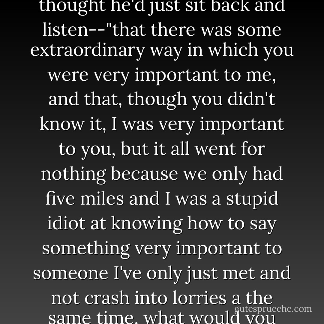 Just supposing," he said, "just supposing" --he didn't know what was coming next, so he thought he'd just sit back and listen--"that there was some extraordinary way in which you were very important to me, and that, though you didn't know it, I was very important to you, but it all went for nothing because we only had five miles and I was a stupid idiot at knowing how to say something very important to someone I've only just met and not crash into lorries a the same time, what would you say..." He paused, helplessly, and looked at her.<br /><br />"I should do. - Douglas Adams