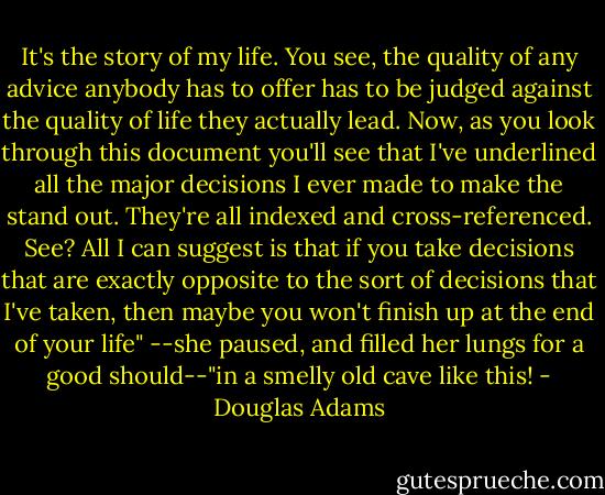 It's the story of my life. You see, the quality of any advice anybody has to offer has to be judged against the quality of life they actually lead. Now, as you look through this document you'll see that I've underlined all the major decisions I ever made to make the stand out. They're all indexed and cross-referenced. See? All I can suggest is that if you take decisions that are exactly opposite to the sort of decisions that I've taken, then maybe you won't finish up at the end of your life" --she paused, and filled her lungs for a good should--"in a smelly old cave like this! - Douglas Adams