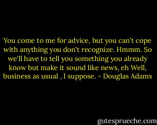 You come to me for advice, but you can't cope with anything you don't recognize. Hmmm. So we'll have to tell you something you already know but make it sound like news, eh Well, business as usual , I suppose. - Douglas Adams