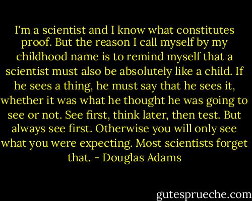 I'm a scientist and I know what constitutes proof. But the reason I call myself by my childhood name is to remind myself that a scientist must also be absolutely like a child. If he sees a thing, he must say that he sees it, whether it was what he thought he was going to see or not. See first, think later, then test. But always see first. Otherwise you will only see what you were expecting. Most scientists forget that. - Douglas Adams