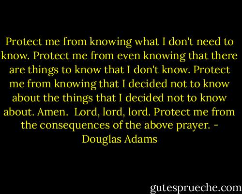 Protect me from knowing what I don't need to know. Protect me from even knowing that there are things to know that I don't know. Protect me from knowing that I decided not to know about the things that I decided not to know about. Amen.<br /><br />Lord, lord, lord. Protect me from the consequences of the above prayer. - Douglas Adams