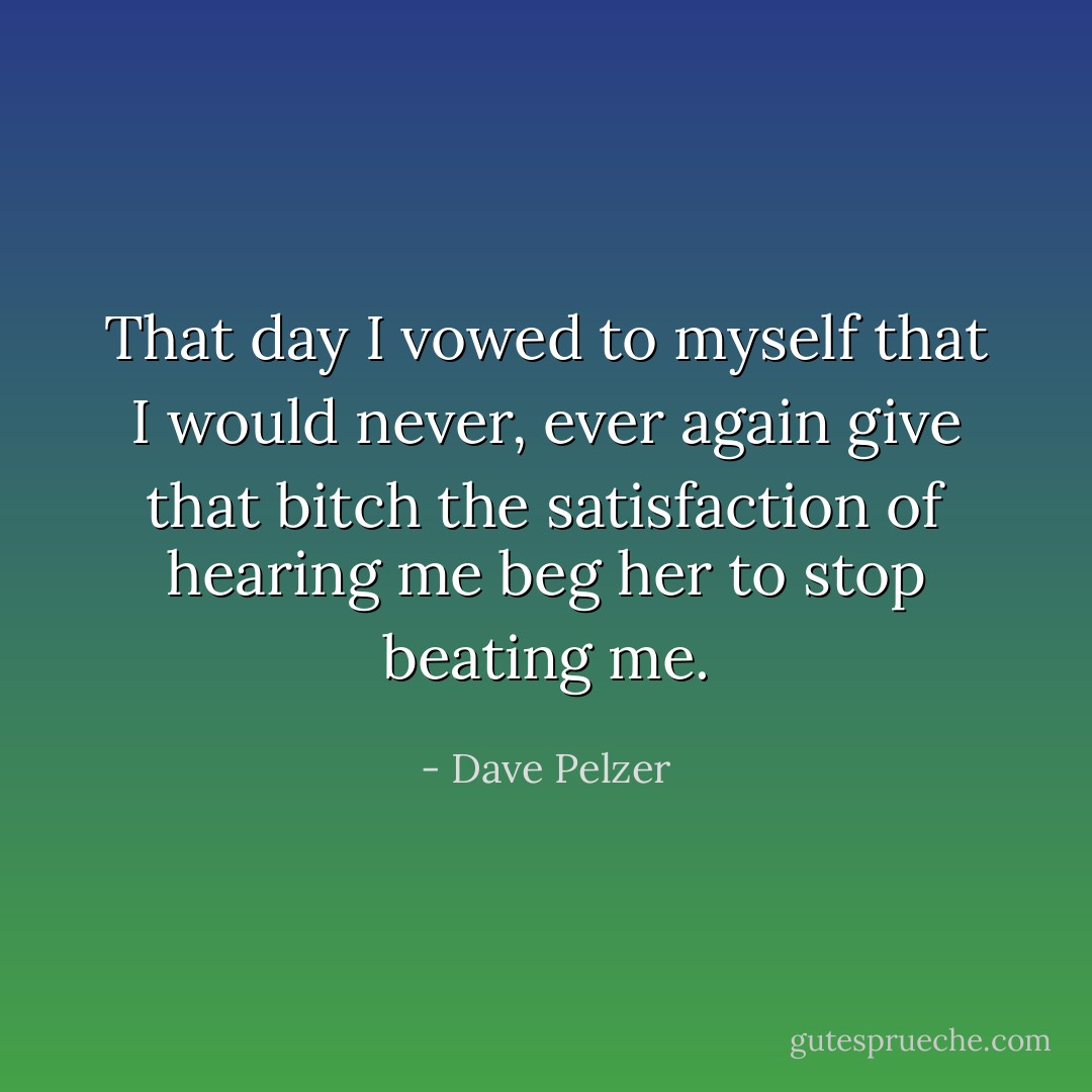 That day I vowed to myself that I would never, ever again give that bitch the satisfaction of hearing me beg her to stop beating me. - Dave Pelzer