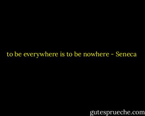 to be everywhere is to be nowhere - Seneca
