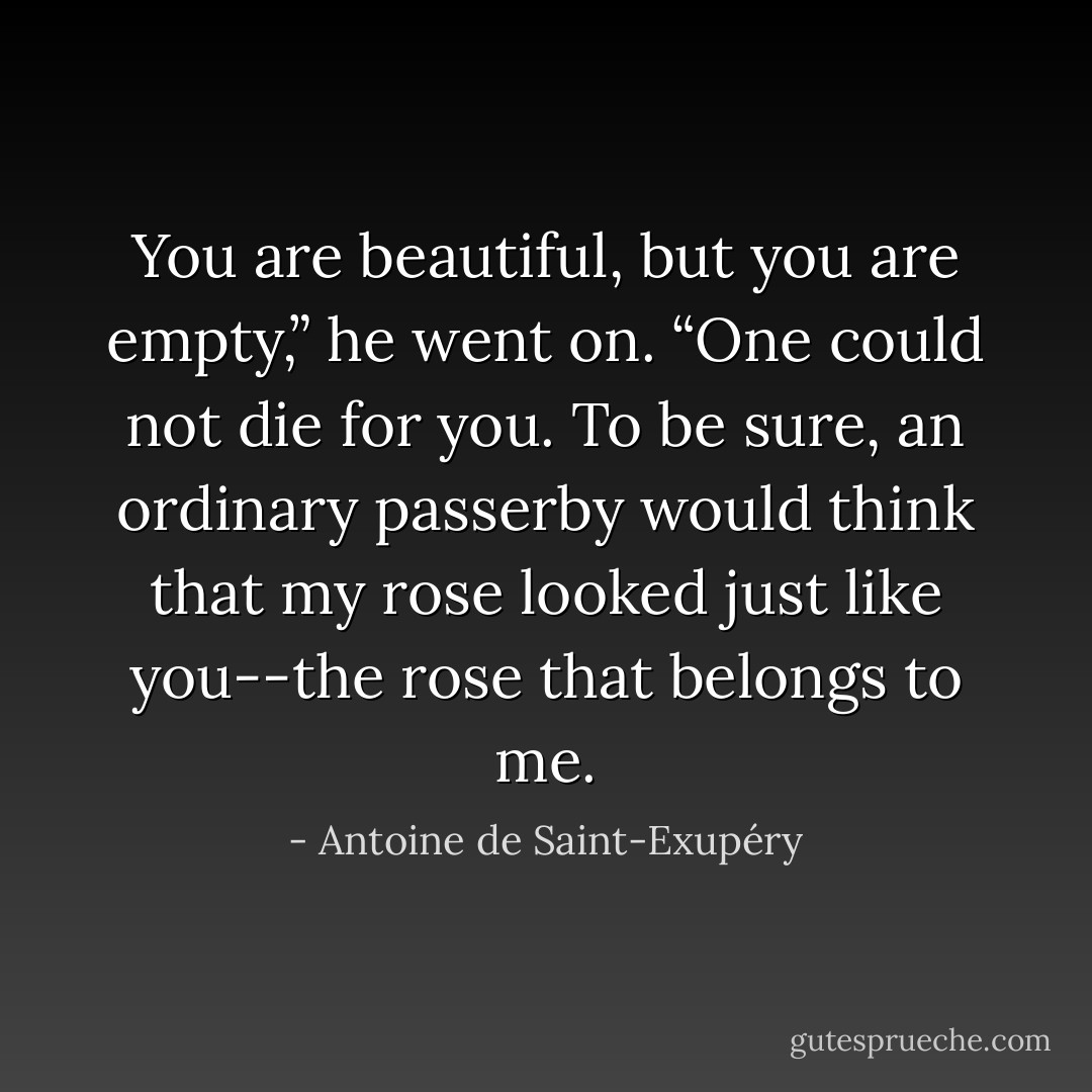 You are beautiful, but you are empty,” he went on. “One could not die for you. To be sure, an ordinary passerby would think that my rose looked just like you--the rose that belongs to me. - Antoine de Saint-Exupéry