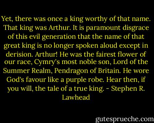 Yet, there was once a king worthy of that name. That king was Arthur. It is paramount disgrace of this evil generation that the name of that great king is no longer spoken aloud except in derision. Arthur! He was the fairest flower of our race, Cymry's most noble son, Lord of the Summer Realm, Pendragon of Britain. He wore God's favour like a purple robe.<br />Hear then, if you will, the tale of a true king. - Stephen R. Lawhead
