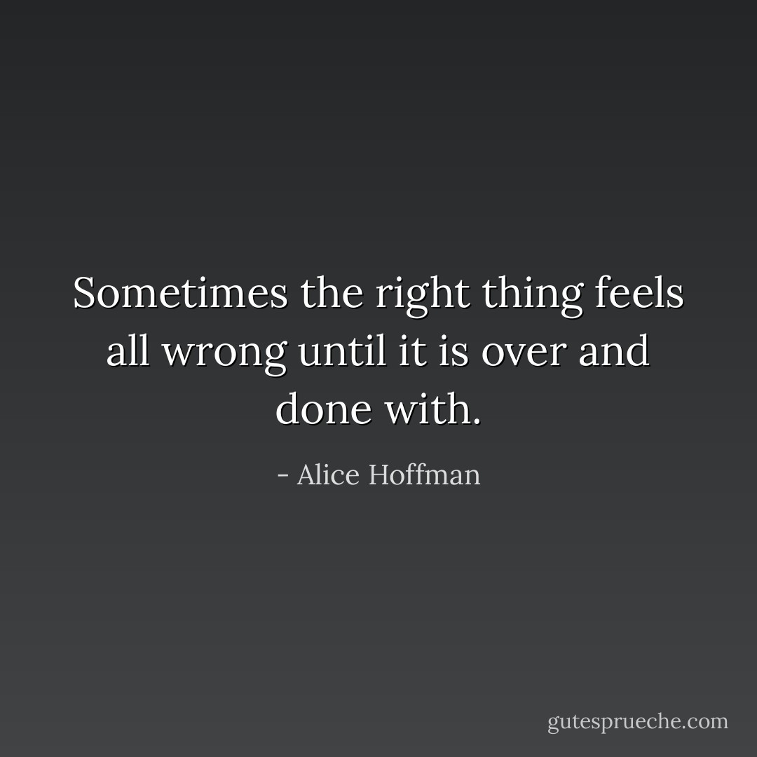 Sometimes the right thing feels all wrong until it is over and done with. - Alice Hoffman