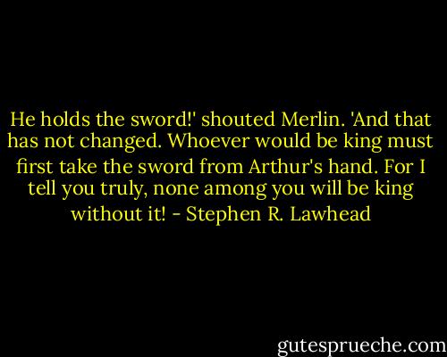 He holds the sword!' shouted Merlin. 'And that has not changed. Whoever would be king must first take the sword from Arthur's hand. For I tell you truly, none among you will be king without it! - Stephen R. Lawhead