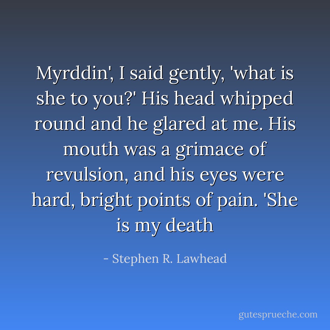 Myrddin', I said gently, 'what is she to you?'<br />His head whipped round and he glared at me. His mouth was a grimace of revulsion, and his eyes were hard, bright points of pain. 'She is my death - Stephen R. Lawhead