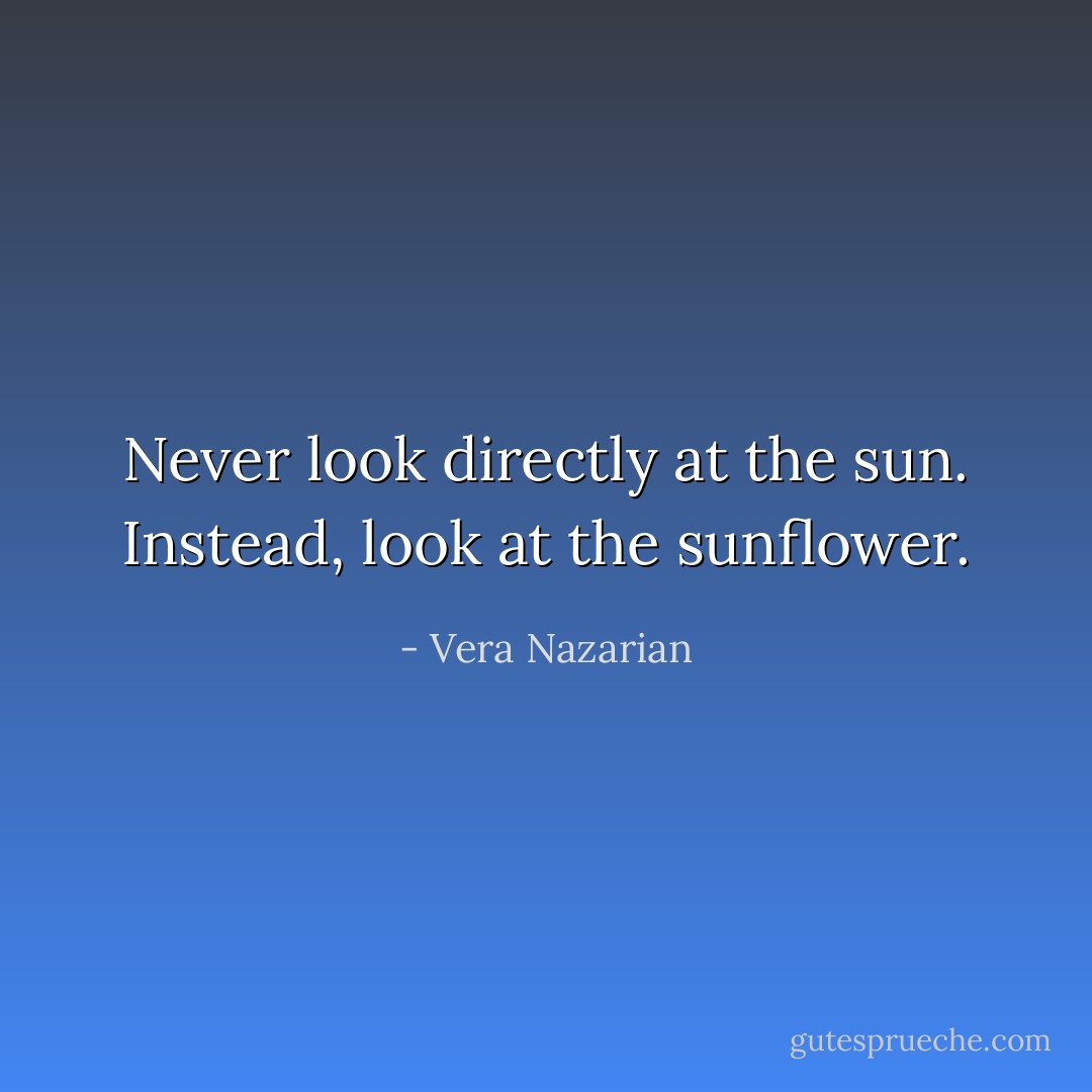 Never look directly at the sun. Instead, look at the sunflower. - Vera Nazarian