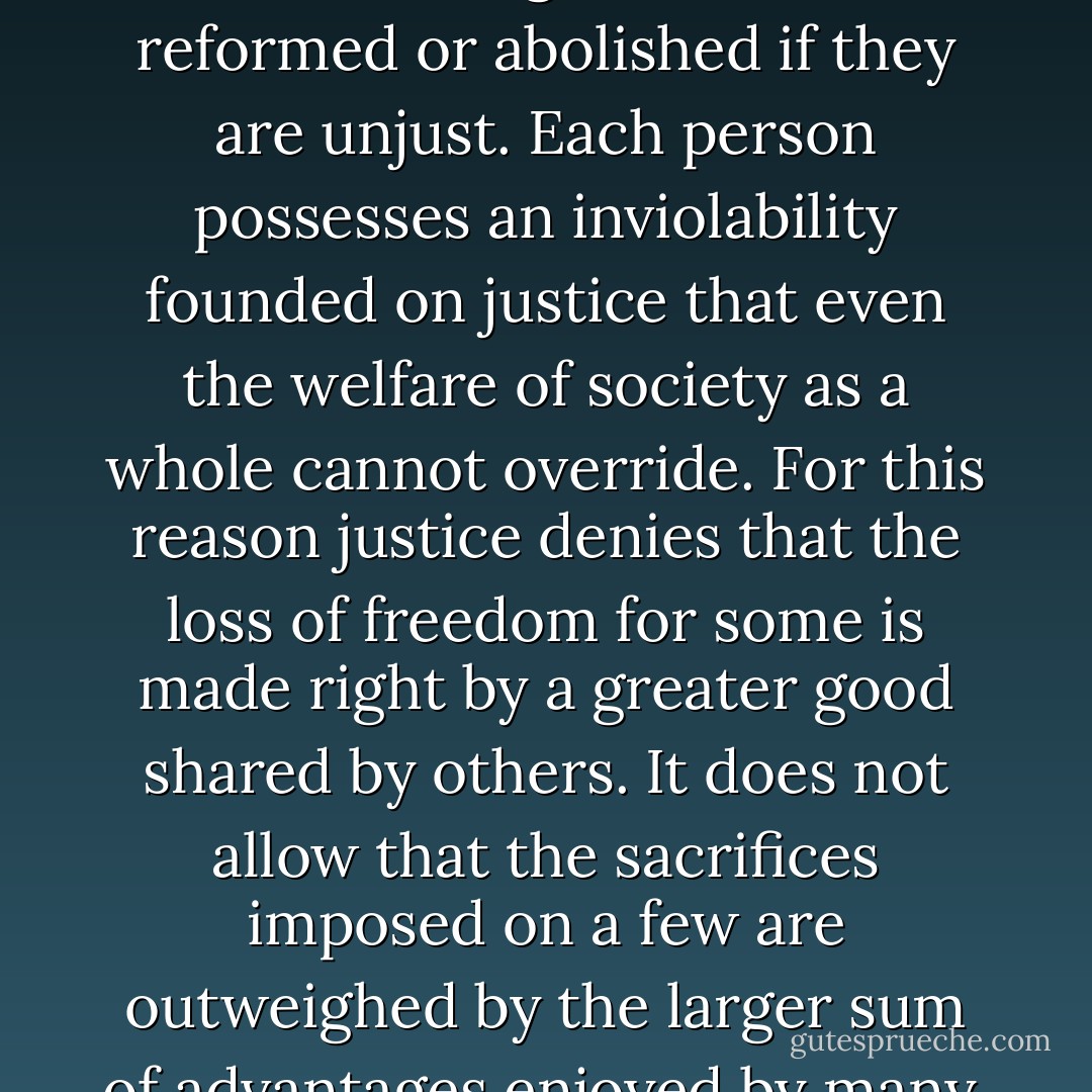 Justice is the first virtue of social institutions, as truth is of systems of thought. A theory however elegant and economical must be rejected or revised if it is untrue; likewise laws and institutions no matter how efficient and well-arranged must be reformed or abolished if they are unjust. Each person possesses an inviolability founded on justice that even the welfare of society as a whole cannot override. For this reason justice denies that the loss of freedom for some is made right by a greater good shared by others. It does not allow that the sacrifices imposed on a few are outweighed by the larger sum of advantages enjoyed by many. Therefore in a just society the liberties of equal citizenship are taken as settled; the rights secured by justice are not subject to political bargaining or to the calculus of social interests. - John Rawls