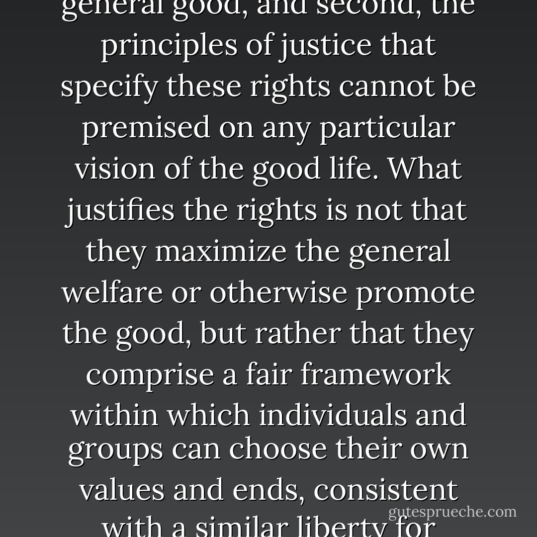 First, individual rights cannot be sacrificed for the sake of the general good, and second, the principles of justice that specify these rights cannot be premised on any particular vision of the good life. What justifies the rights is not that they maximize the general welfare or otherwise promote the good, but rather that they comprise a fair framework within which individuals and groups can choose their own values and ends, consistent with a similar liberty for others. - Michael J. Sandel