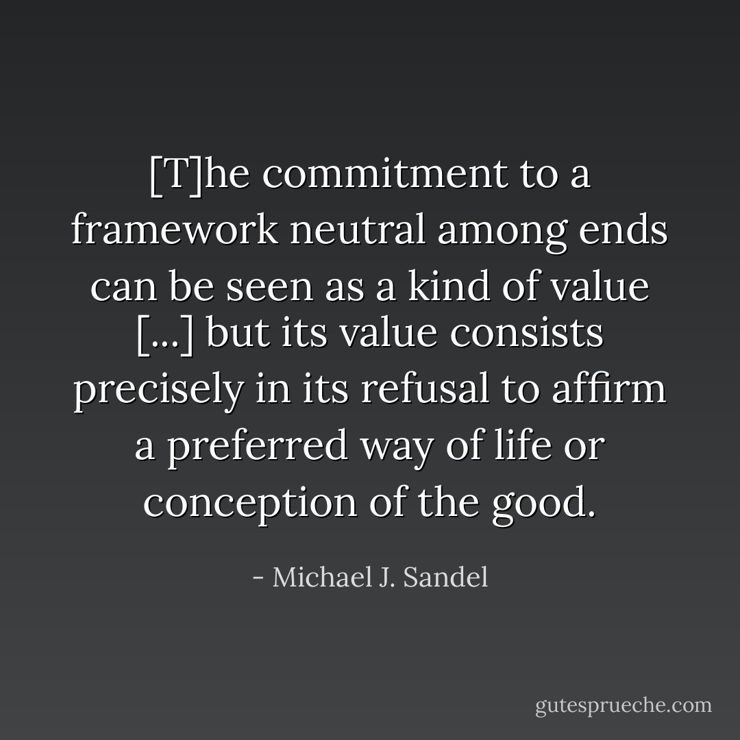 [T]he commitment to a framework neutral among ends can be seen as a kind of value [...] but its value consists precisely in its refusal to affirm a preferred way of life or conception of the good. - Michael J. Sandel