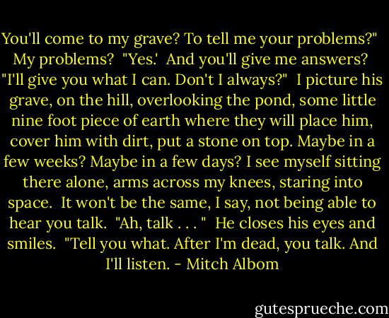 You'll come to my grave? To tell me your problems?"<br /><br />My problems?<br /><br />"Yes.'<br /><br />And you'll give me answers?<br /><br />"I'll give you what I can. Don't I always?"<br /><br />I picture his grave, on the hill, overlooking the pond, some little nine foot piece of earth where they will place him, cover him with dirt, put a stone on top. Maybe in a few weeks? Maybe in a few days? I see myself sitting there alone, arms across my knees, staring into space.<br /><br />It won't be the same, I say, not being able to hear you talk.<br /><br />"Ah, talk . . . "<br /><br />He closes his eyes and smiles.<br /><br />"Tell you what. After I'm dead, you talk. And I'll listen. - Mitch Albom