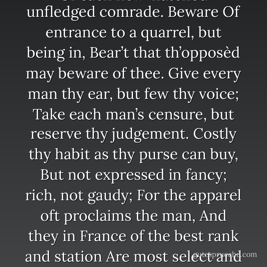 Give thy thoughts no tongue, Nor any unproportioned thought his act. Be thou familiar, but by no means vulgar; Those friends thou hast, and their adoption tried, Grapple them to thy soul with hoops of steel, But do not dull thy palm with entertainment Of each new-hatched unfledged comrade. Beware Of entrance to a quarrel, but being in, Bear’t that th’opposèd may beware of thee. Give every man thy ear, but few thy voice; Take each man’s censure, but reserve thy judgement. Costly thy habit as thy purse can buy, But not expressed in fancy; rich, not gaudy; For the apparel oft proclaims the man, And they in France of the best rank and station Are most select and generous, chief in that. Neither a borrower nor a lender be, For loan oft loses both itself and friend, And borrowing dulls the edge of husbandry. This above all: to thine own self be true; And it must follow, as the night the day, Thou canst not then be false to any man. - William Shakespeare