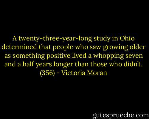 A twenty-three-year-long study in Ohio determined that people who saw growing older as something positive lived a whopping seven and a half years longer than those who didn’t. (356) - Victoria Moran