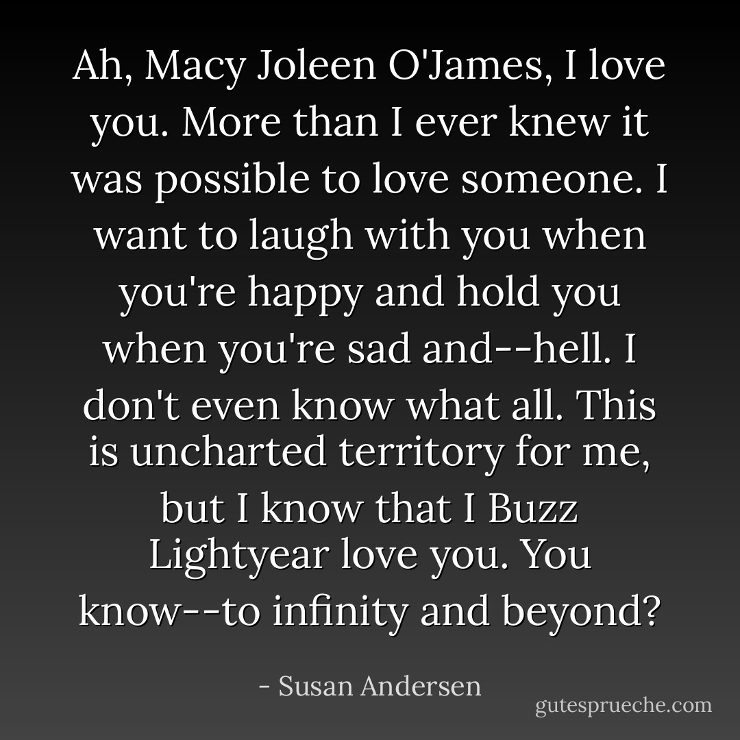 Ah, Macy Joleen O'James, I love you. More than I ever knew it was possible to love someone. I want to laugh with you when you're happy and hold you when you're sad and--hell. I don't even know what all. This is uncharted territory for me, but I know that I Buzz Lightyear love you. You know--to infinity and beyond? - Susan Andersen