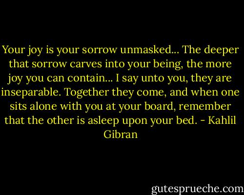 Your joy is your sorrow unmasked...<br />The deeper that sorrow carves into your being, the more joy you can contain...<br />I say unto you, they are inseparable.<br />Together they come, and when one sits alone with you at your board, remember that the other is asleep upon your bed. - Kahlil Gibran