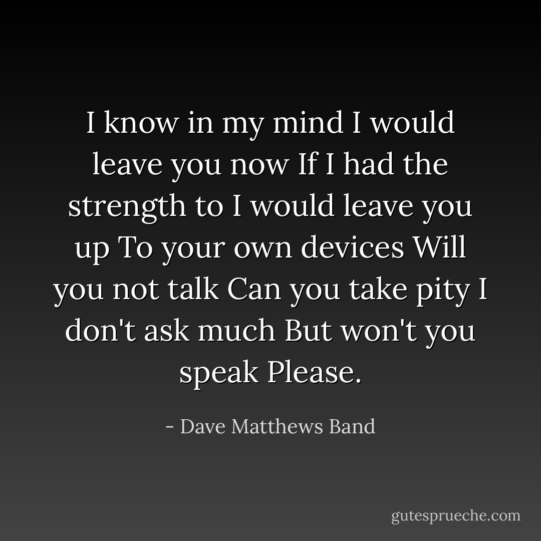 I know in my mind<br />I would leave you now<br />If I had the strength to<br />I would leave you up<br />To your own devices<br />Will you not talk<br />Can you take pity<br />I don't ask much<br />But won't you speak<br />Please. - Dave Matthews Band