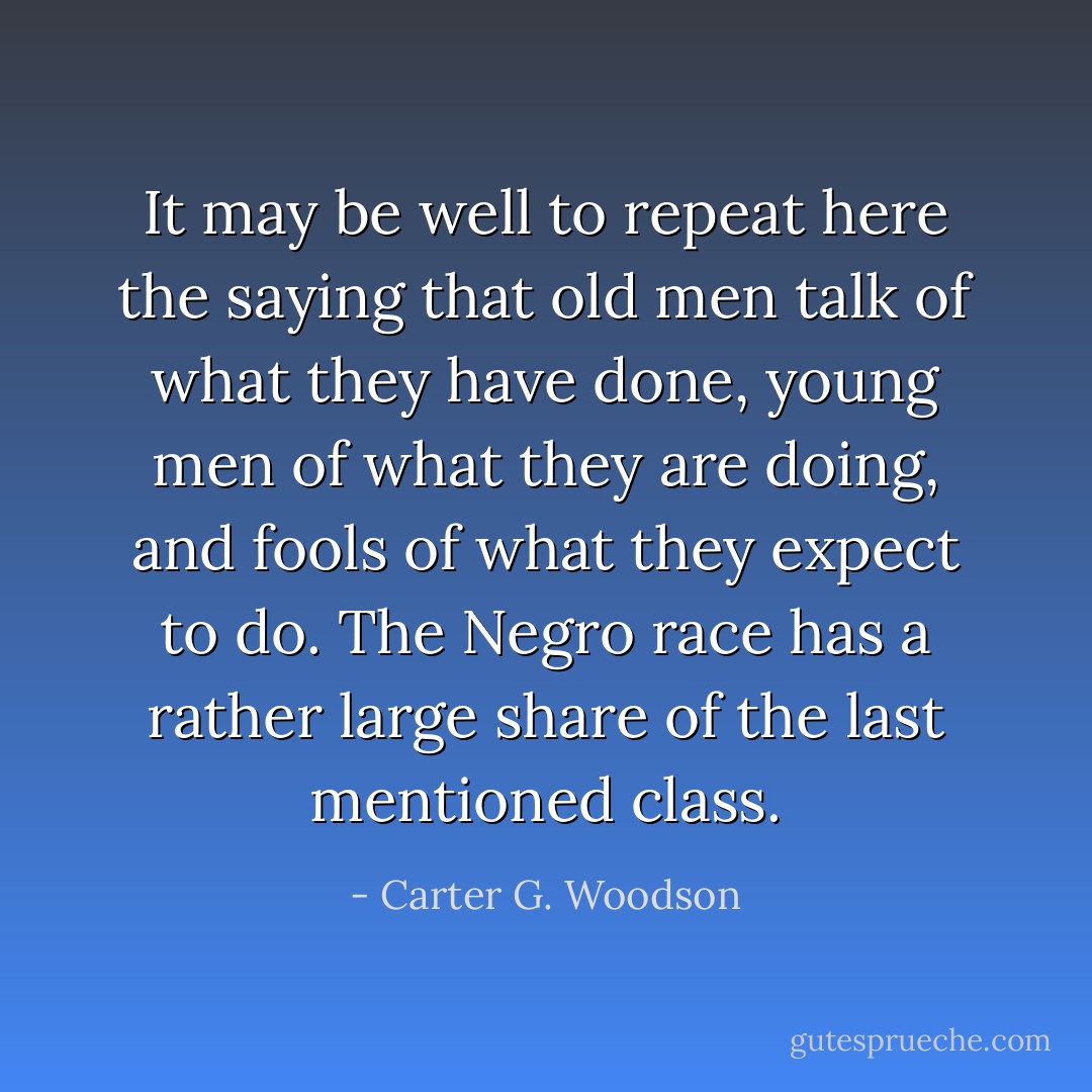 It may be well to repeat here the saying that old men talk of what they have done, young men of what they are doing, and fools of what they expect to do. The Negro race has a rather large share of the last mentioned class. - Carter G. Woodson