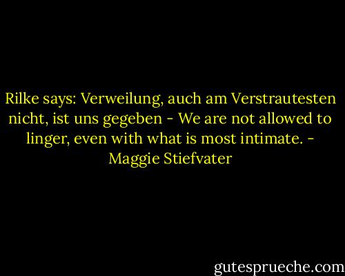 Rilke says: Verweilung, auch am Verstrautesten nicht, ist uns gegeben - We are not allowed to linger, even with what is most intimate. - Maggie Stiefvater