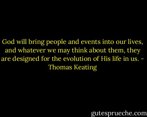 God will bring people and events into our lives, and whatever we may think about them, they are designed for the evolution of His life in us. - Thomas Keating