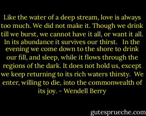 Like the water<br />of a deep stream,<br />love is always too much.<br />We did not make it.<br />Though we drink till we burst,<br />we cannot have it all,<br />or want it all.<br />In its abundance<br />it survives our thirst.<br /><br /><br />In the evening we come down to the shore<br />to drink our fill,<br />and sleep,<br />while it flows<br />through the regions of the dark.<br />It does not hold us,<br />except we keep returning to its rich waters<br />thirsty.<br /><br />We enter,<br />willing to die,<br />into the commonwealth of its joy. - Wendell Berry