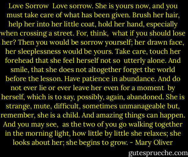 Love Sorrow<br /><br />Love sorrow. She is yours now, and you must<br />take care of what has been<br />given. Brush her hair, help her<br />into her little coat, hold her hand,<br />especially when crossing a street. For, think,<br /><br />what if you should lose her? Then you would be<br />sorrow yourself; her drawn face, her sleeplessness<br />would be yours. Take care, touch<br />her forehead that she feel herself not so<br /><br />utterly alone. And smile, that she does not<br />altogether forget the world before the lesson.<br />Have patience in abundance. And do not<br />ever lie or ever leave her even for a moment<br /><br />by herself, which is to say, possibly, again,<br />abandoned. She is strange, mute, difficult,<br />sometimes unmanageable but, remember, she is a child.<br />And amazing things can happen. And you may see,<br /><br />as the two of you go<br />walking together in the morning light, how<br />little by little she relaxes; she looks about her;<br />she begins to grow. - Mary Oliver