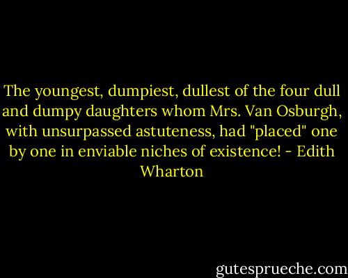 The youngest, dumpiest, dullest of the four dull and dumpy daughters whom Mrs. Van Osburgh, with unsurpassed astuteness, had "placed" one by one in enviable niches of existence! - Edith Wharton