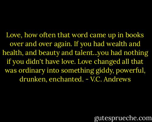 Love, how often that word came up in books over and over again. If you had wealth and health, and beauty and talent...you had nothing if you didn't have love. Love changed all that was ordinary into something giddy, powerful, drunken, enchanted. - V.C. Andrews