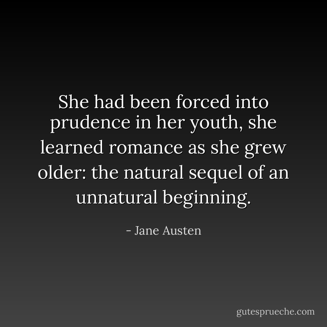 She had been forced into prudence in her youth, she learned romance as she grew older: the natural sequel of an unnatural beginning. - Jane Austen