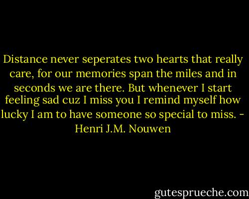 Distance never seperates two hearts that really care, for our memories span the miles and in seconds we are there. But whenever I start feeling sad cuz I miss you I remind myself how lucky I am to have someone so special to miss. - Henri J.M. Nouwen