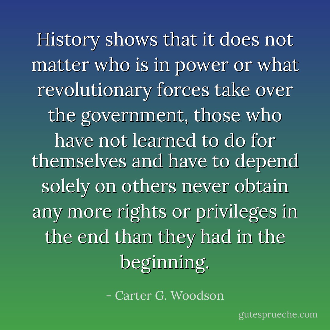 History shows that it does not matter who is in power or what revolutionary forces take over the government, those who have not learned to do for themselves and have to depend solely on others never obtain any more rights or privileges in the end than they had in the beginning. - Carter G. Woodson