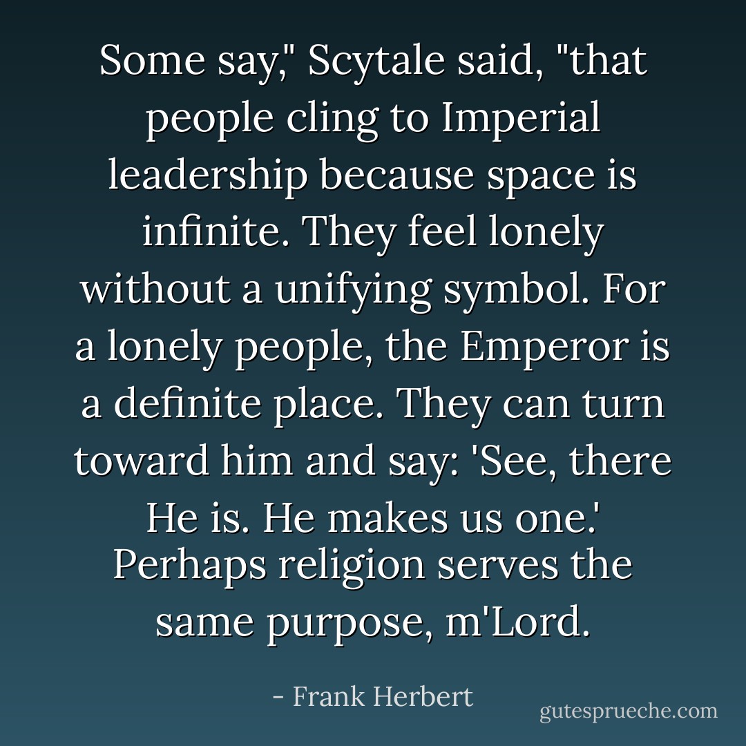 Some say," Scytale said, "that people cling to Imperial leadership because space is infinite. They feel lonely without a unifying symbol. For a lonely people, the Emperor is a definite place. They can turn toward him and say: 'See, there He is. He makes us one.' Perhaps religion serves the same purpose, m'Lord. - Frank Herbert