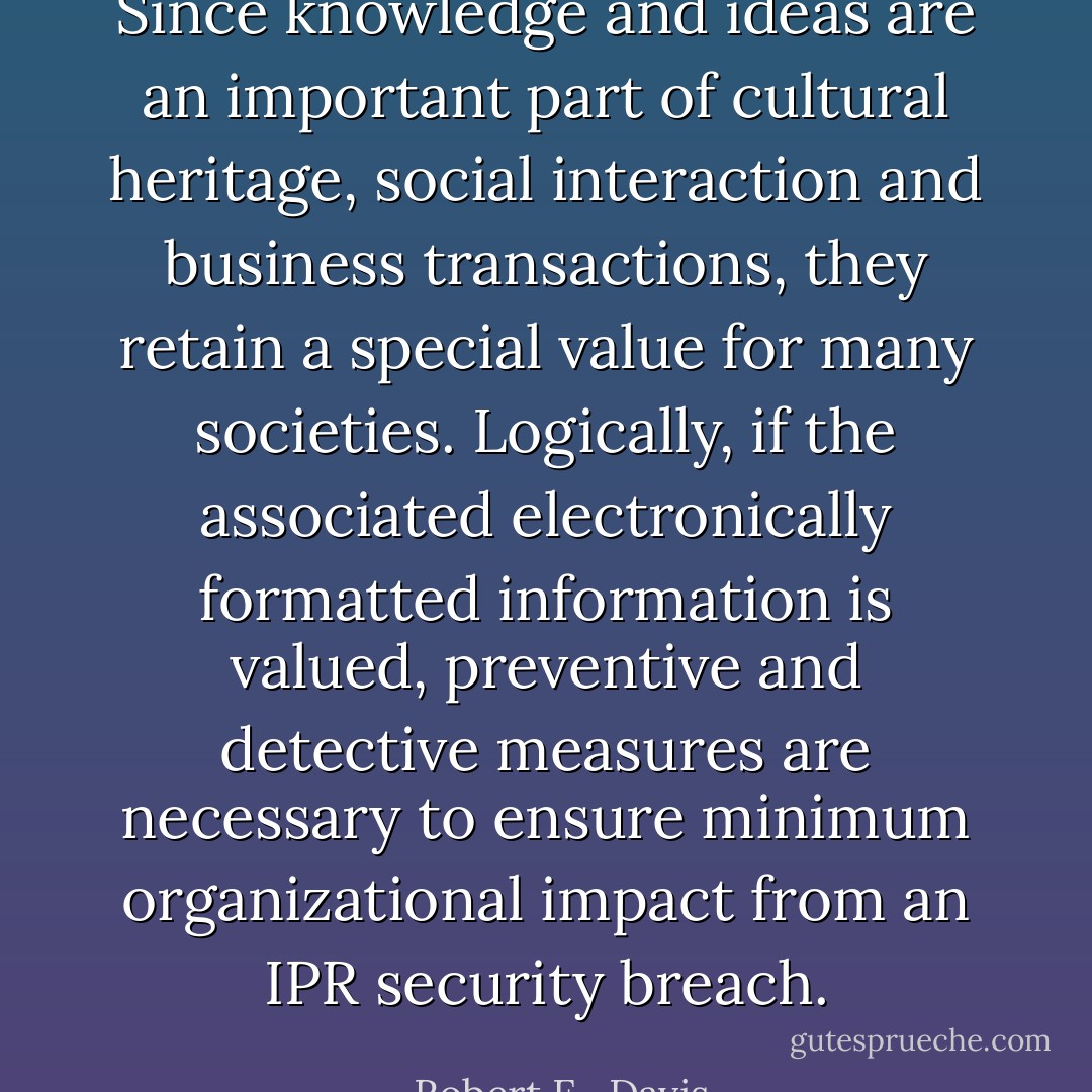 Since knowledge and ideas are an important part of cultural heritage, social interaction and business transactions, they retain a special value for many societies. Logically, if the associated electronically formatted information is valued, preventive and detective measures are necessary to ensure minimum organizational impact from an IPR security breach. - Robert E.  Davis