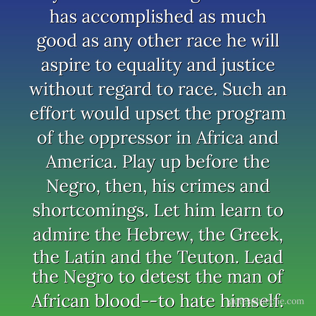 If you teach the Negro that he has accomplished as much good as any other race he will aspire to equality and justice without regard to race. Such an effort would upset the program of the oppressor in Africa and America. Play up before the Negro, then, his crimes and shortcomings. Let him learn to admire the Hebrew, the Greek, the Latin and the Teuton. Lead the Negro to detest the man of African blood--to hate himself. - Carter G. Woodson