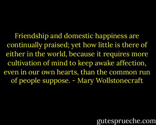 Friendship and domestic happiness are continually praised; yet how little is there of either in the world, because it requires more cultivation of mind to keep awake affection, even in our own hearts, than the common run of people suppose. - Mary Wollstonecraft