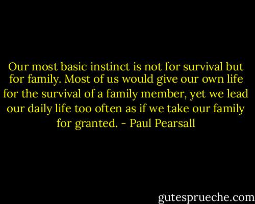 Our most basic instinct is not for survival but for family. Most of us would give our own life for the survival of a family member, yet we lead our daily life too often as if we take our family for granted. - Paul Pearsall