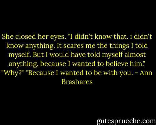 She closed her eyes. "I didn't know that. i didn't know anything. It scares me the things I told myself. But I would have told myself almost anything, because I wanted to believe him."<br />"Why?"<br />"Because I wanted to be with you. - Ann Brashares