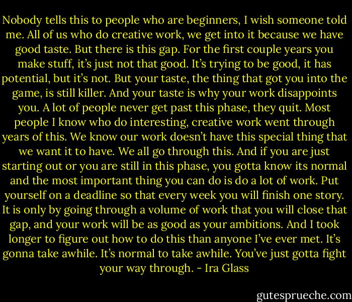 Nobody tells this to people who are beginners, I wish someone told me. All of us who do creative work, we get into it because we have good taste. But there is this gap. For the first couple years you make stuff, it’s just not that good. It’s trying to be good, it has potential, but it’s not. But your taste, the thing that got you into the game, is still killer. And your taste is why your work disappoints you. A lot of people never get past this phase, they quit. Most people I know who do interesting, creative work went through years of this. We know our work doesn’t have this special thing that we want it to have. We all go through this. And if you are just starting out or you are still in this phase, you gotta know its normal and the most important thing you can do is do a lot of work. Put yourself on a deadline so that every week you will finish one story. It is only by going through a volume of work that you will close that gap, and your work will be as good as your ambitions. And I took longer to figure out how to do this than anyone I’ve ever met. It’s gonna take awhile. It’s normal to take awhile. You’ve just gotta fight your way through. - Ira Glass