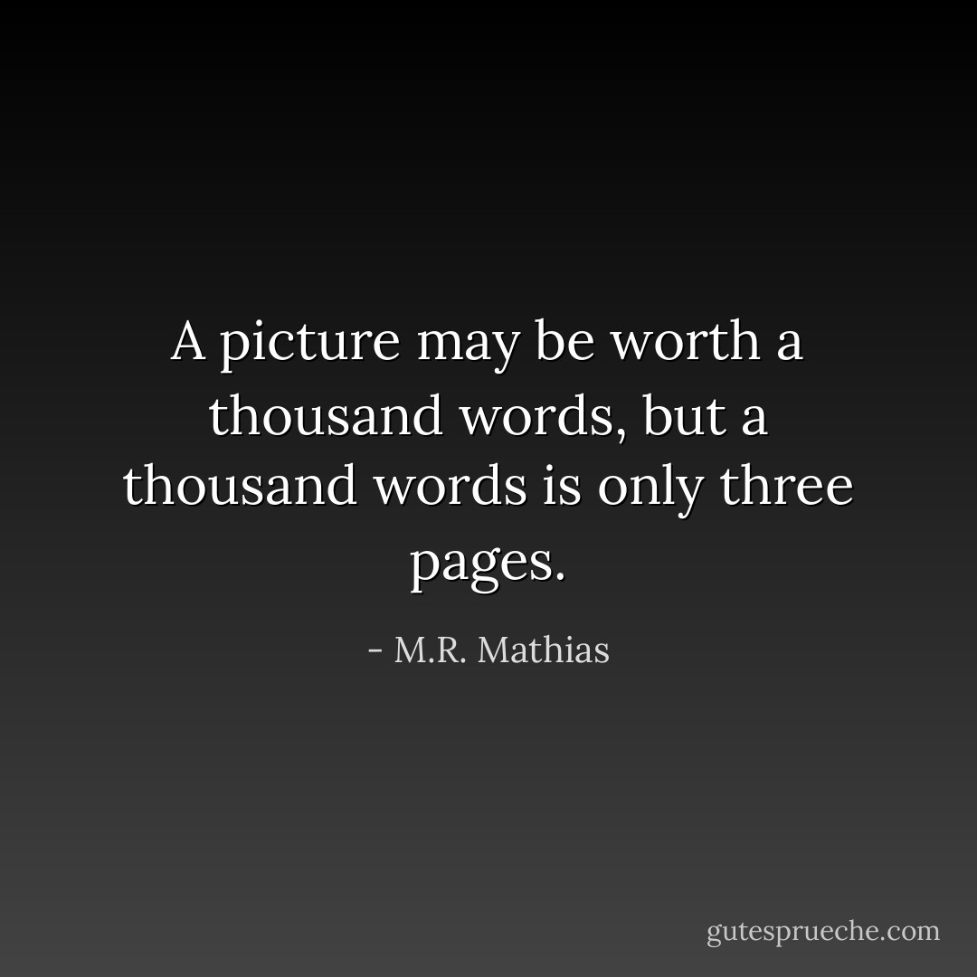 A picture may be worth a thousand words, but a thousand words is only three pages. - M.R. Mathias